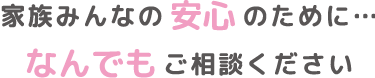 安心のために…家族みんなのなんでもご相談ください